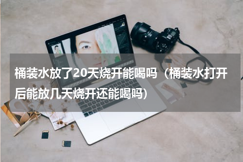 桶装水放了20天烧开能喝吗（桶装水打开后能放几天烧开还能喝吗）