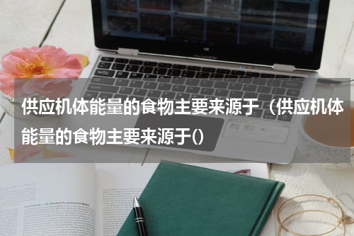供应机体能量的食物主要来源于（供应机体能量的食物主要来源于(）