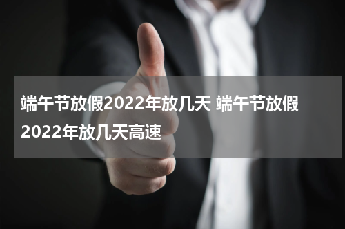 端午节放假2022年放几天 端午节放假2022年放几天高速