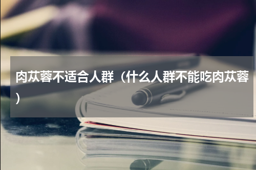 肉苁蓉不适合人群（什么人群不能吃肉苁蓉）