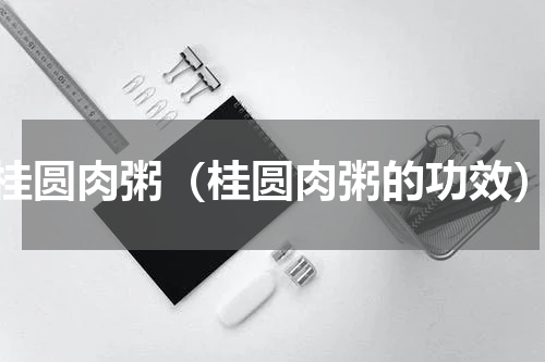 桂圆肉粥（桂圆肉粥的功效）