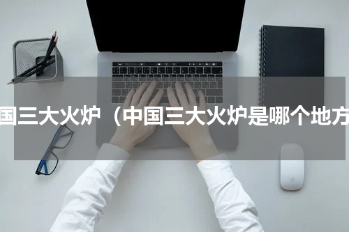 中国三大火炉（中国三大火炉是哪个地方）