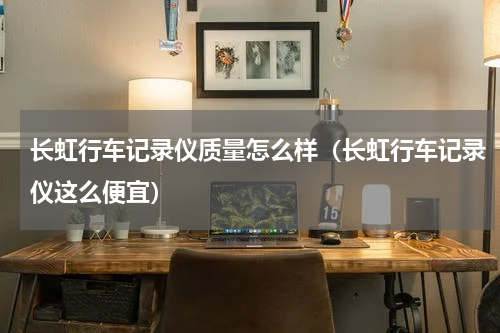 长虹行车记录仪质量怎么样（长虹行车记录仪这么便宜）