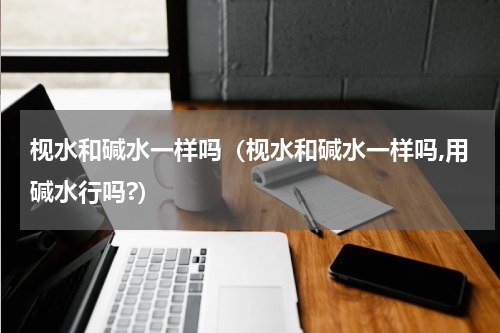 枧水和碱水一样吗（枧水和碱水一样吗,用碱水行吗?）