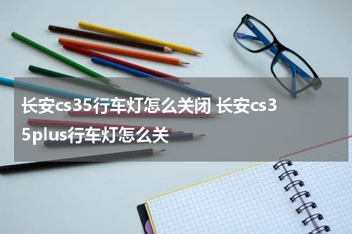 长安cs35行车灯怎么关闭 长安cs35plus行车灯怎么关