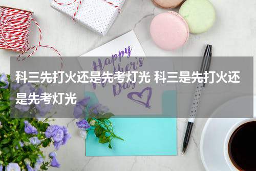 科三先打火还是先考灯光 科三是先打火还是先考灯光