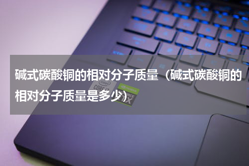 碱式碳酸铜的相对分子质量（碱式碳酸铜的相对分子质量是多少）