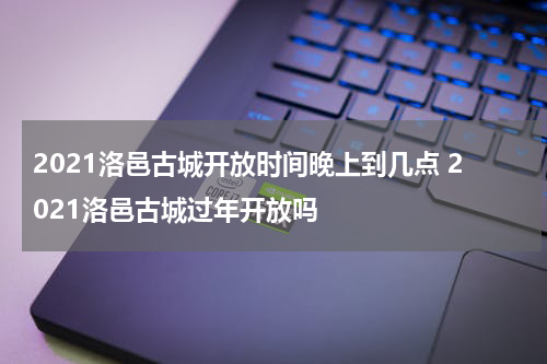 2021洛邑古城开放时间晚上到几点 2021洛邑古城过年开放吗