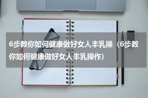 6步教你如何健康做好女人丰乳操（6步教你如何健康做好女人丰乳操作）