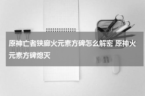 原神亡者狭廊火元素方碑怎么解密 原神火元素方碑熄灭