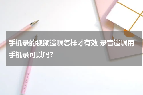 手机录的视频遗嘱怎样才有效 录音遗嘱用手机录可以吗?