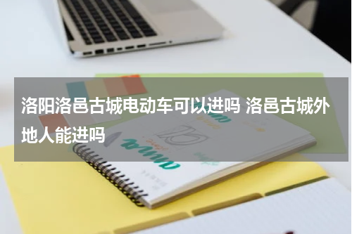 洛阳洛邑古城电动车可以进吗 洛邑古城外地人能进吗