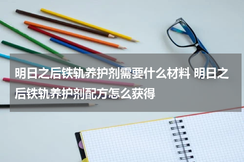 明日之后铁轨养护剂需要什么材料 明日之后铁轨养护剂配方怎么获得