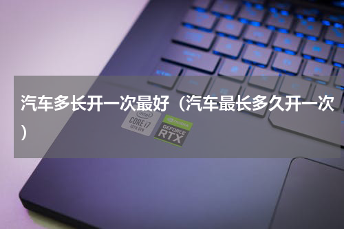 汽车多长开一次最好（汽车最长多久开一次）