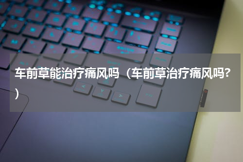 车前草能治疗痛风吗（车前草治疗痛风吗?）