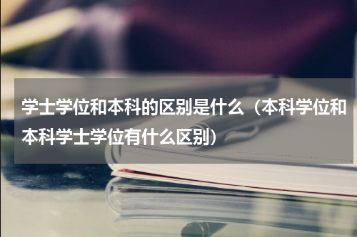 学士学位和本科的区别是什么（本科学位和本科学士学位有什么区别）