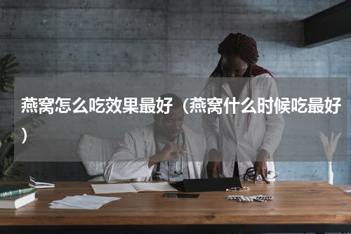 燕窝怎么吃效果最好（燕窝什么时候吃最好）