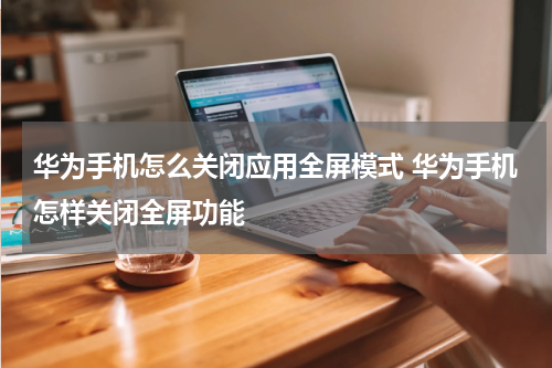 华为手机怎么关闭应用全屏模式 华为手机怎样关闭全屏功能