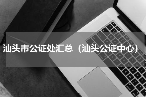 汕头市公证处汇总（汕头公证中心）