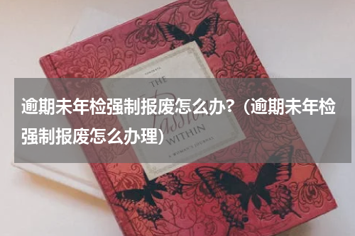 逾期未年检强制报废怎么办?（逾期未年检强制报废怎么办理）