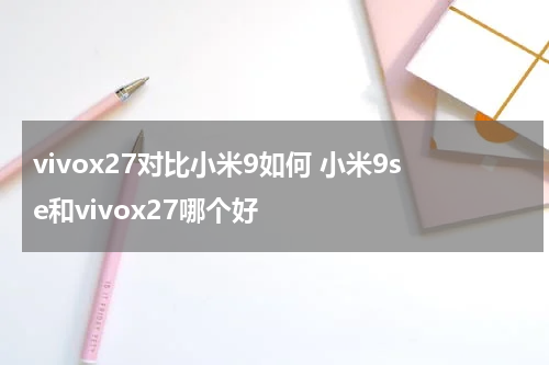 vivox27对比小米9如何 小米9se和vivox27哪个好
