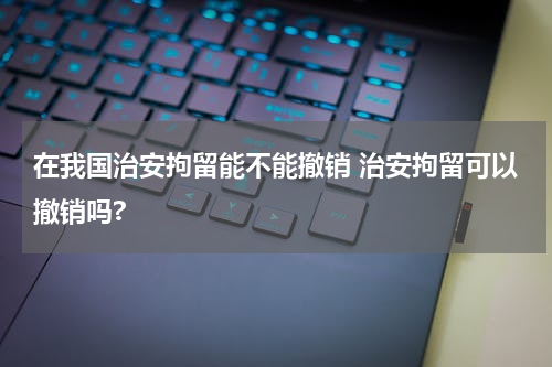 在我国治安拘留能不能撤销 治安拘留可以撤销吗?
