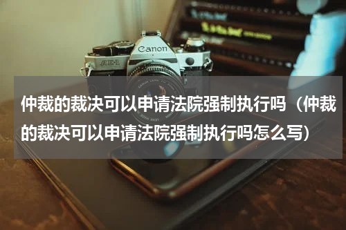 仲裁的裁决可以申请法院强制执行吗（仲裁的裁决可以申请法院强制执行吗怎么写）