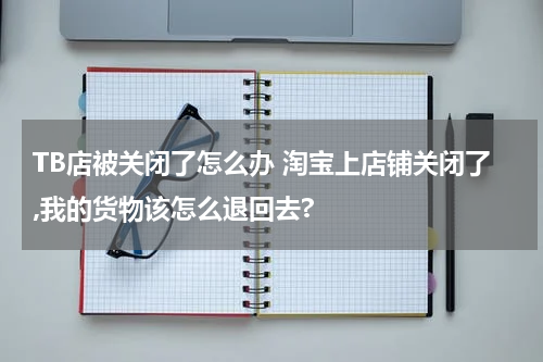 TB店被关闭了怎么办 淘宝上店铺关闭了,我的货物该怎么退回去?