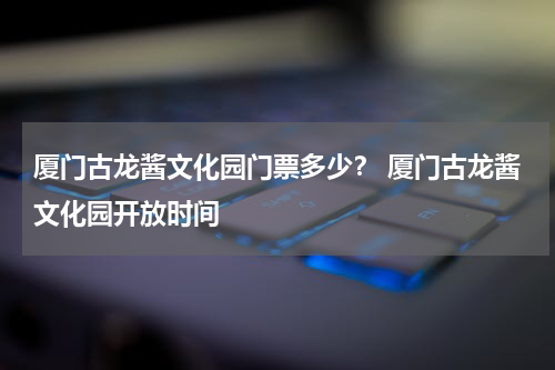 厦门古龙酱文化园门票多少？ 厦门古龙酱文化园开放时间