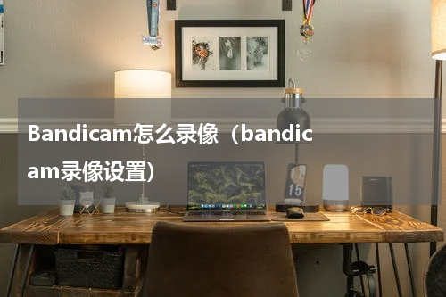 Bandicam怎么录像（bandicam录像设置）