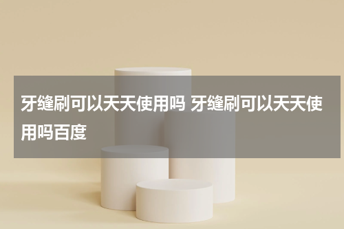 牙缝刷可以天天使用吗 牙缝刷可以天天使用吗百度