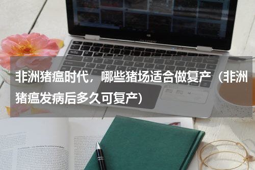非洲猪瘟时代，哪些猪场适合做复产（非洲猪瘟发病后多久可复产）