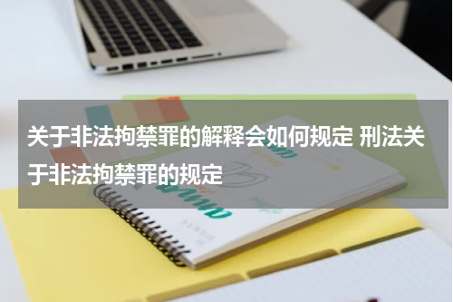 关于非法拘禁罪的解释会如何规定 刑法关于非法拘禁罪的规定