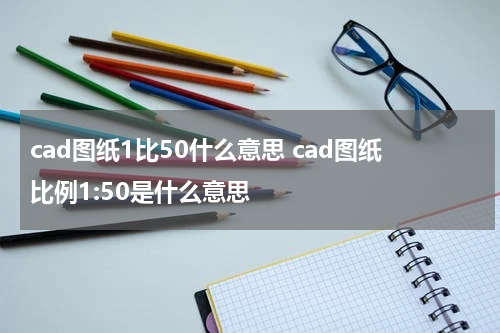 cad图纸1比50什么意思 cad图纸比例1:50是什么意思