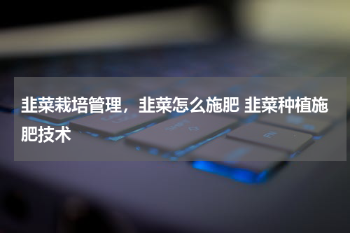 韭菜栽培管理，韭菜怎么施肥 韭菜种植施肥技术