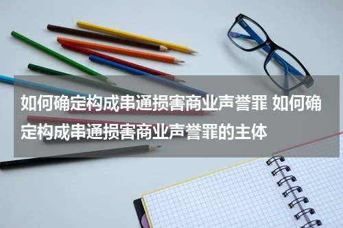 如何确定构成串通损害商业声誉罪 如何确定构成串通损害商业声誉罪的主体