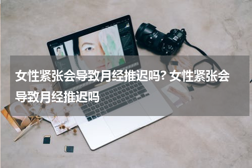 女性紧张会导致月经推迟吗? 女性紧张会导致月经推迟吗