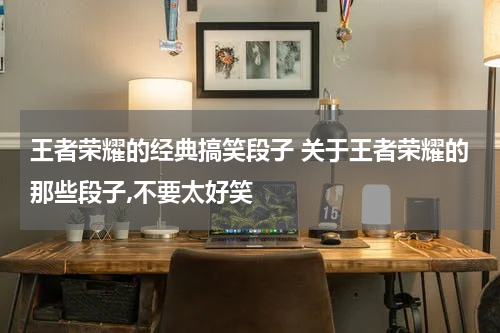 王者荣耀的经典搞笑段子 关于王者荣耀的那些段子,不要太好笑