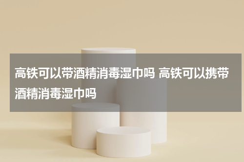 高铁可以带酒精消毒湿巾吗 高铁可以携带酒精消毒湿巾吗