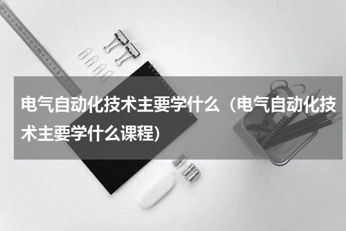 电气自动化技术主要学什么（电气自动化技术主要学什么课程）