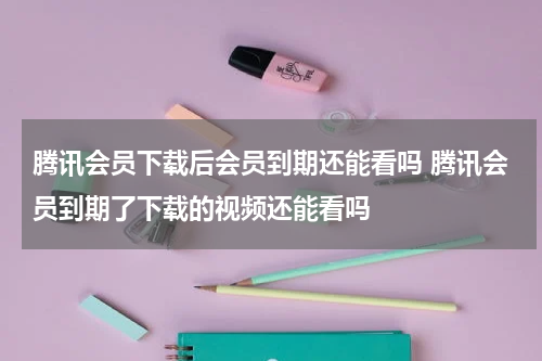 腾讯会员下载后会员到期还能看吗 腾讯会员到期了下载的视频还能看吗