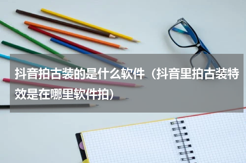 抖音拍古装的是什么软件（抖音里拍古装特效是在哪里软件拍）