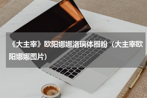 《大主宰》欧阳娜娜洛璃体圈粉（大主宰欧阳娜娜图片）