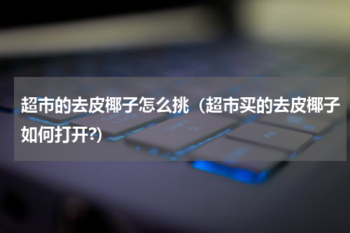超市的去皮椰子怎么挑（超市买的去皮椰子如何打开?）