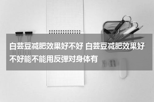 白芸豆减肥效果好不好 白芸豆减肥效果好不好能不能用反弹对身体有