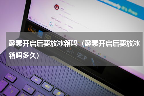 酵素开启后要放冰箱吗（酵素开启后要放冰箱吗多久）