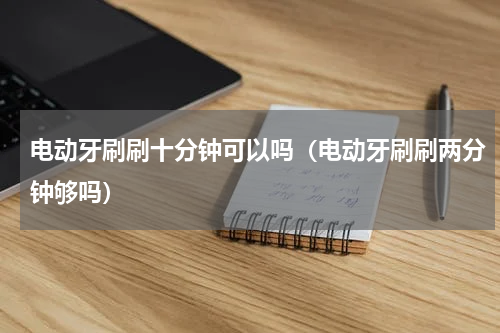电动牙刷刷十分钟可以吗（电动牙刷刷两分钟够吗）