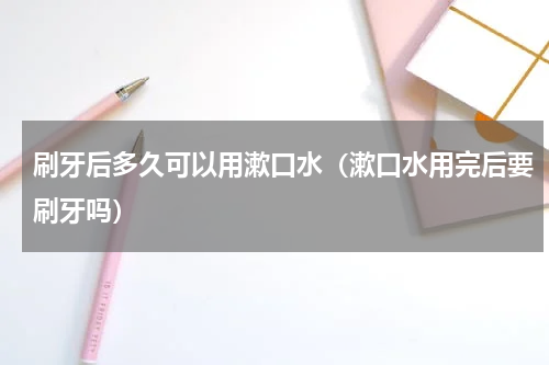 刷牙后多久可以用漱口水（漱口水用完后要刷牙吗）