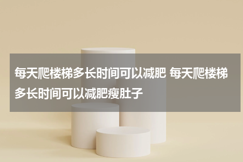 每天爬楼梯多长时间可以减肥 每天爬楼梯多长时间可以减肥瘦肚子