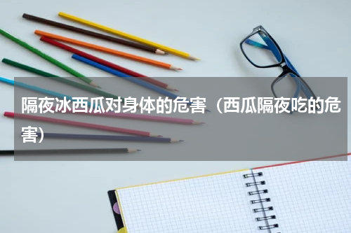 隔夜冰西瓜对身体的危害（西瓜隔夜吃的危害）